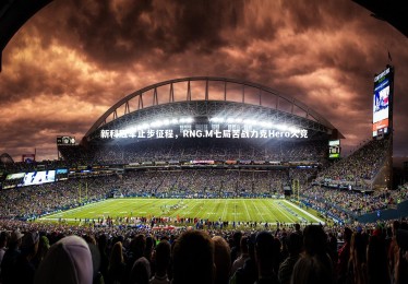 【ng体育平台】新科冠军止步征程，RNG.M七局苦战力克Hero久竞